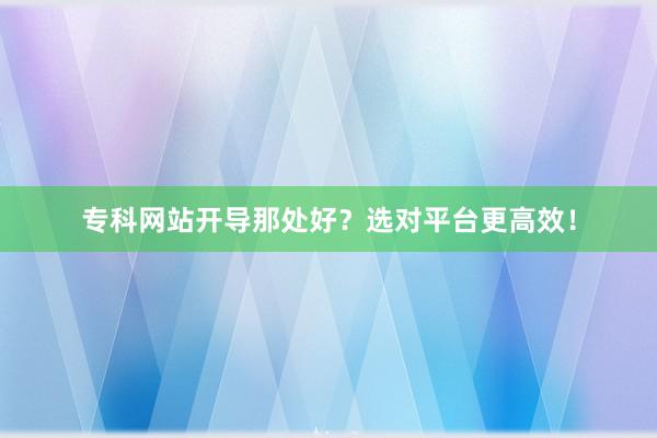 专科网站开导那处好？选对平台更高效！