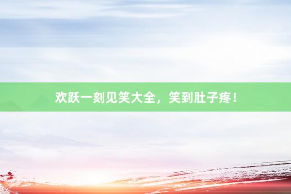 欢跃一刻见笑大全，笑到肚子疼！